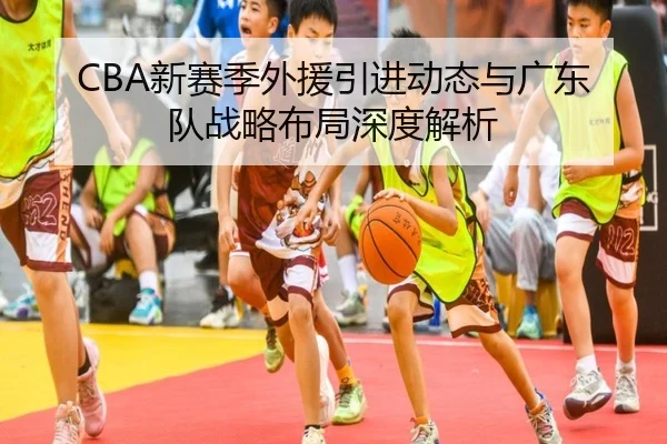 CBA新赛季外援引进动态与广东队战略布局深度解析